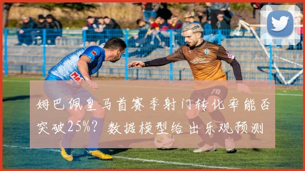 姆巴佩皇马首赛季射门转化率能否突破25%？数据模型给出乐观预测