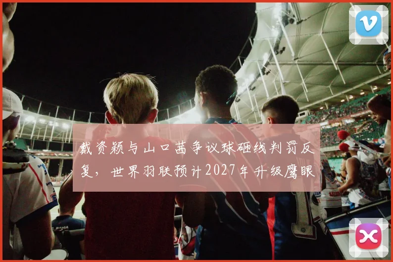 戴资颖与山口茜争议球砸线判罚反复，世界羽联预计2027年升级鹰眼