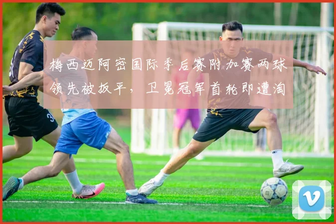 梅西迈阿密国际季后赛附加赛两球领先被扳平,卫冕冠军首轮即遭淘汰?