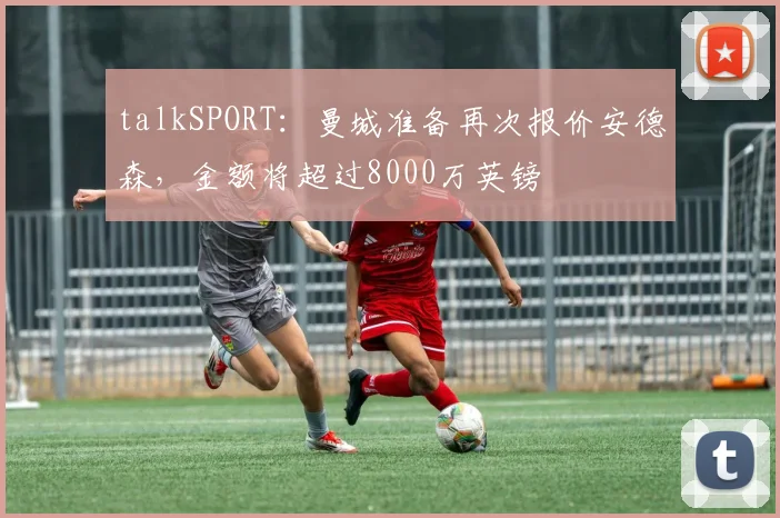 talkSPORT：曼城准备再次报价安德森，金额将超过8000万英镑